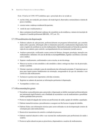 ASSISTÊNCIA FARMACÊUTICA N A ATENÇÃO BÁSICA76
O art. 35 da Lei no
5.991/1973 estabelece que a prescrição deve ser aviada se:
• escrita à tinta, em vernáculo, por extenso e de modo legível, observados a nomenclatura e sistema de
pesos e medidas;
• constar nome e endereço residencial do paciente;
• modo de usar o medicamento; e
• data e assinatura do profissional, endereço do consultório ou da residência, e número de inscrição do
respectivo Conselho profissional (BRASIL, 1973, art. 35).
5.7.5 Procedimentos da dispensação
• Elaborar cadastro de cada paciente, preferencialmente em programa informatizado, que contenha
dados sobre o paciente, informação sobre os tratamentos prescritos, medicamentos dispensados, bem
como o registro de ocorrência no uso dos medicamentos. Opcionalmente pode ser fornecido ao paciente
cópia do seu cadastro, para controle e acompanhamento do seu tratamento (modelo anexo).
• Analisar a prescrição, verificando o nome correto do fármaco, dosagem, posologia, interação com
medicamentos e alimentos. Em caso de dúvidas ou incompatibilidades, registrar a ocorrência e conversar
com o médico.
• Separar o medicamento, confrontando-o com a receita, no ato da entrega.
• Marcar na receita os itens atendidos e não atendidos e datar a entrega nas duas vias da prescrição,
assinar e carimbar.
• Orientar o paciente, avaliando o grau de entendimento das informações prestadas. É importante que se
peça para repetir pontos fundamentais da orientação, assegurando-se de que ele entendeu o uso
correto de cada medicamento.
• Esclarecer os pontos mais importantes e dúvidas existentes.
• Registrar no cadastro do paciente as informações pertinentes à dispensação.
• Acompanhar e avaliar o uso.
5.7.6 Recomendações gerais
• Normalizar os procedimentos para a prescrição e dispensação no âmbito municipal, preferencialmente
por instrumento legal (Portaria), com a finalidade de racionalizar o uso de medicamentos e possibilitar
melhor qualidade deste processo.
• Promover ampla divulgação das normas aos profissionais de saúde, equipes de trabalho e população.
• Elaborar manual de normas e procedimentos e assegurar seu fácil acesso à equipe de trabalho.
• Elaborar fichas com informações técnicas para serem utilizadas no ato da dispensação (roteiro de
orientação para cada medicamento).
• Desenvolver mecanismos de controle e avaliação do processo.
• Elaborar material educativo sobre o uso racional dos medicamentos para profissionais de saúde e
usuários.
• Promover ações educativas para os prescritores, dispensadores e usuários de medicamentos.
 