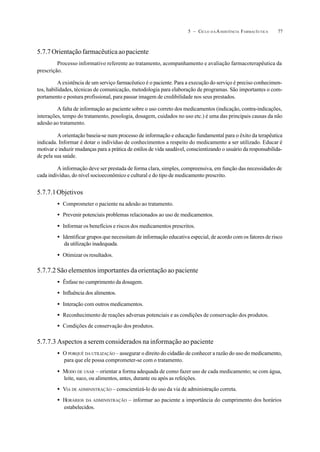 775 – CICLO D A ASSISTÊNCIA FARMACÊUTICA
5.7.7Orientaçãofarmacêuticaaopaciente
Processo informativo referente ao tratamento, acompanhamento e avaliação farmacoterapêutica da
prescrição.
A existência de um serviço farmacêutico é o paciente. Para a execução do serviço é preciso conhecimen-
tos, habilidades, técnicas de comunicação, metodologia para elaboração de programas. São importantes o com-
portamento e postura profissional, para passar imagem de credibilidade nos seus prestados.
A falta de informação ao paciente sobre o uso correto dos medicamentos (indicação, contra-indicações,
interações, tempo do tratamento, posologia, dosagem, cuidados no uso etc.) é uma das principais causas da não
adesão ao tratamento.
A orientação baseia-se num processo de informação e educação fundamental para o êxito da terapêutica
indicada. Informar é dotar o indivíduo de conhecimentos a respeito do medicamento a ser utilizado. Educar é
motivar e induzir mudanças para a prática de estilos de vida saudável, conscientizando o usuário da responsabilida-
de pela sua saúde.
A informação deve ser prestada de forma clara, simples, compreensiva, em função das necessidades de
cada indivíduo, do nível socioeconômico e cultural e do tipo de medicamento prescrito.
5.7.7.1Objetivos
• Comprometer o paciente na adesão ao tratamento.
• Prevenir potenciais problemas relacionados ao uso de medicamentos.
• Informar os benefícios e riscos dos medicamentos prescritos.
• Identificar grupos que necessitam de informação educativa especial, de acordo com os fatores de risco
da utilização inadequada.
• Otimizar os resultados.
5.7.7.2 São elementos importantes da orientação ao paciente
• Ênfase no cumprimento da dosagem.
• Influência dos alimentos.
• Interação com outros medicamentos.
• Reconhecimento de reações adversas potenciais e as condições de conservação dos produtos.
• Condições de conservação dos produtos.
5.7.7.3 Aspectos a serem considerados na informação ao paciente
• O PORQUÊ DA UTILIZAÇÃO – assegurar o direito do cidadão de conhecer a razão do uso do medicamento,
para que ele possa comprometer-se com o tratamento.
• MODO DE USAR – orientar a forma adequada de como fazer uso de cada medicamento; se com água,
leite, suco, ou alimentos, antes, durante ou após as refeições.
• VIA DE ADMINISTRAÇÃO – conscientizá-lo do uso da via de administração correta.
• HORÁRIOS DA ADMINISTRAÇÃO – informar ao paciente a importância do cumprimento dos horários
estabelecidos.
 