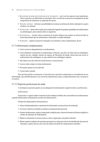 ASSISTÊNCIA FARMACÊUTICA N A ATENÇÃO BÁSICA78
• QUANTIDADE DE MEDICAMENTOS/DURAÇÃO DO TRATAMENTO – este é um dos aspectos mais importantes,
sobre o qual deve ser dada ênfase na orientação. Deve-se informar as possíveis conseqüências do não
cumprimento do tratamento ou suspensão do mesmo.
• REAÇÕES ADVERSAS – informar a possibilidade de eventuais ocorrências de efeitos indesejáveis e qual a
conduta a ser adotada.
• INTOXICAÇÕES – alertar sobre reações provocadas pela ingestão de grandes quantidades de medicamentos
ou sobredosagens, pelo acúmulo delas no organismo.
• INTOLERÂNCIAS – orientar sobre ocorrências de reações alérgicas que podem ser desenvolvidas ao
tomar determinado tipo de medicamento, informando a conduta adequada.
• INTERAÇÕES – explicar as possíveis interações com alimentos, outros medicamentos, álcool.
5.7.7.4 Informações complementares
• Como conservar adequadamente os medicamentos.
• Como identificar corretamente os medicamentos. Informar o que deve ser observado nas embalagens:
número do lote, validade, número do registro do Ministério da Saúde; alertar para não trocar os
medicamentos das embalagens, ou seja, mantê-los nas embalagens originais.
• Não indicar nem dar sobras de medicamentos a outras pessoas.
• Lavar as mãos sempre ao tomar medicamento.
• Precauções quanto ao uso indevido.
• Conservação e guarda.
Para que haja adesão ao tratamento, é necessário que o paciente compreenda as conseqüências da sua
enfermidade, seja sensibilizado para o uso correto do medicamento e para o comprometimento com o seu proces-
so curativo.
5.7.7.5 Papel dos profissionais de saúde
A orientação ao paciente quanto ao uso adequado de medicamentos é papel de todos os profissionais.
a)Prescritores
O prescritor é o agente indutor responsável pela mudança de hábito dos consumidores de medicamentos
e grande influenciador na demanda de consumo de medicamentos.
b) Papel dos dispensadores (farmacêuticos)
• Educar fundamentalmente osuprimento de informações aos prescritores da instituição.
• Favorecer melhores resultados na adesão ao tratamento pelo paciente.
• Garantir medicamentos seguros, propiciando condições para o desenvolvimento da farmacovigilância e
estudos de utilização de medicamentos.
• Manter-se informado em termos técnicos, éticos e legais para uma prática eficiente.
• Manter registros/cadastros de pacientes para promover ações preventivas de identificação de possíveis
interações, reações adversas, por meio de análises do perfil dos medicamentos utilizados.
 