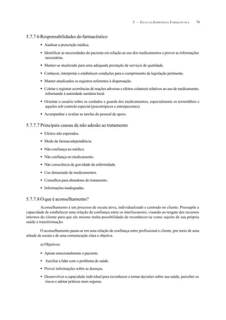 795 – CICLO D A ASSISTÊNCIA FARMACÊUTICA
5.7.7.6 Responsabilidades do farmacêutico
• Analisar a prescrição médica.
• Identificar as necessidades do paciente em relação ao uso dos medicamentos e prover as informações
necessárias.
• Manter-se atualizado para uma adequada prestação de serviços de qualidade.
• Conhecer, interpretar e estabelecer condições para o cumprimento da legislação pertinente.
• Manter atualizados os registros referentes à dispensação.
• Coletar e registrar ocorrências de reações adversas e efeitos colaterais relativos ao uso de medicamento,
informando à autoridade sanitária local.
• Orientar o usuário sobre os cuidados e guarda dos medicamentos, especialmente os termolábeis e
aqueles sob controle especial (psicotrópicos e entorpecentes).
• Acompanhar e avaliar as tarefas do pessoal de apoio.
5.7.7.7 Principais causas de não adesão ao tratamento
• Efeitos não esperados.
• Medo da farmacodependência.
• Não confiança no médico.
• Não confiança no medicamento.
• Não consciência da gravidade da enfermidade.
• Uso demasiado de medicamentos.
• Conselhos para abandono do tratamento.
• Informaçõesinadequadas.
5.7.7.8 O que é aconselhamento?
Aconselhamento é um processo de escuta ativa, individualizado e centrado no cliente. Pressupõe a
capacidade de estabelecer uma relação de confiança entre os interlocutores, visando ao resgate dos recursos
internos do cliente para que ele mesmo tenha possibilidade de reconhecer-se como sujeito de sua própria
saúde e transformação.
O aconselhamento pauta-se em uma relação de confiança entre profissional e cliente, por meio de uma
atitude de escuta e de uma comunicação clara e objetiva.
a) Objetivos:
• Apoiar emocionalmente o paciente.
• Auxiliar a lidar com o problema de saúde.
• Prover informações sobre as doenças.
• Desenvolver a capacidade individual para reconhecer e tomar decisões sobre sua saúde, perceber os
riscos e adotar práticas mais seguras.
 