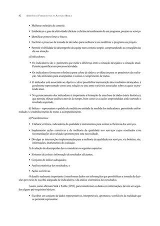 ASSISTÊNCIA FARMACÊUTICA N A ATENÇÃO BÁSICA82
• Melhorar métodos de controle.
• Estabelecer o grau de efetividade/eficácia e eficiência/rendimento de um programa, projeto ou serviço.
• Identificar pontos fortes e fracos.
• Facilitar o processo de tomada de decisões para melhorar e/ou modificar o programa ou projeto.
• Permitir visibilidade do desempenho da equipe num contexto amplo, compreendendo as conseqüências
da sua atuação.
c)Indicadores:
• Os indicadores são o parâmetro que mede a diferença entre a situação desejada e a situação atual.
Permite quantificar um processo/atividade.
• Os indicadores fornecem referência para coleta de dados e evidências para os propósitos da avalia-
ção. São utilizados para acompanhar e avaliar o cumprimento de metas.
• O indicador está associado ao objetivo e deve possibilitar mensuração dos resultados alcançados, é
geralmente representado como uma relação ou taxa entre variáveis associadas sobre as quais se pre-
tendeatuar.
• No gerenciamento dos indicadores é importante a formação de uma base de dados (série histórica),
que permita efetuar análises através do tempo, bem como se as ações empreendidas estão surtindo o
resultado esperado.
d) Índices – representam o padrão de medida ou unidade de medida dos indicadores, permitindo unifor-
midade e o estabelecimento de metas e acompanhamento.
e)Procedimentos:
• Elaborar critérios, indicadores de qualidade e instrumentos para avaliar a eficiência dos serviços.
• Implementar ações corretivas e de melhoria da qualidade nos serviços cujos resultados e/ou
recomendações da avaliação apontem para esta necessidade.
• Divulgar as intervenções implementadas para a melhoria da qualidade nos serviços, via boletins,site,
informações, instrumentos de avaliação.
f) Avaliação do desempenho deve considerar os seguintes aspectos:
• Sistemas de coleta e informação de resultados eficientes;
• Conjunto de índices adequados;
• Análiseestatística dos resultados; e
• Ações corretivas.
O desafio realmente importante é transformar dados em informações que possibilitem a tomada de deci-
sões por meio de escolha adequada de indicadores e da análise sistemática dos resultados.
Assim, como afirmam Sink e Tuttle (1993), para transformar os dados em informações, devem ser segui-
dos alguns pré-requisitos básicos:
• Escolher um conjunto de dados representativos, interpretáveis, oportunos e confiáveis da realidade que
se pretende representar.
 