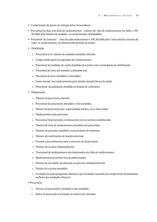 856 – MONITORAMENTO E AVALIAÇÃO
• Cumprimento de prazos de entregas pelos fornecedores.
• Porcentual de dias com falta de medicamentos – número de dias de medicamentos em falta x 100,
dividido pelo número de unidades ou medicamentos demandados.
• Porcentual de consumo – valor de cada medicamento x 100, dividido pelo valor total do consumo de
todos os medicamentos, em determinado período de tempo.
• Distribuição
O Porcentual e/ou número de unidades atendidas mês/ano.
O Tempo médio gasto na reposição dos medicamentos.
O Porcentual de unidades de saúde atendidas de acordo com o cronograma de distribuição.
O Porcentual de itens que atendem a demanda real.
O Porcentual de itens atendidos x solicitados.
O Gasto mensal com medicamentos para atender atenção básica de saúde.
O Porcentual da população atendida (avaliação de cobertura).
• Dispensação
O Número de prescrições dia/mês.
O Porcentual de prescrições atendidas e não atendidas.
O Número de prescrições por: especialidade médica, sexo, faixa etária.
O Medicamentos mais prescritos.
O Porcentual de prescrições em desacordo com as normas estabelecidas.
O Número de itens de medicamentos atendidos por prescrição.
O Número de pacientes atendidos ou porcentuais de cobertura.
O Número de notificações de reações adversas.
O Normas e procedimentos para o processo de dispensação.
O Número de receitas dispensadas/dia.
O Porcentual de medicamentos não dispensados por falta de medicamentos.
O Medicamentos prescritos fora da padronização.
O Número de atividades de educação ao paciente ambularorial/mês.
O Número de receitas atendidas.
O Avaliação de ações/programas educativos por resultados (aumento do cumprimento de tratamento,
melhoria dos resultados clínicos).
• Prescrições
O Número de prescrições atendidas e não atendidas.
O Índice de prescrição em relação ao número de consultas.
 