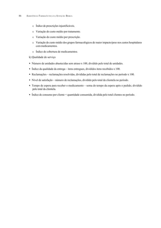 ASSISTÊNCIA FARMACÊUTICA N A ATENÇÃO BÁSICA86
O Índice de prescrições injustificáveis.
O Variação do custo médio por tratamento.
O Variação do custo médio por prescrição.
O Variação do custo médio dos grupos farmacológicos de maior impacto/peso nos custos hospitalares
commedicamentos.
O Índice de cobertura de medicamentos.
k) Qualidade do serviço
• Número de unidades abastecidas sem atraso x 100, dividido pelo total de unidades.
• Índice da qualidade da entrega – itens entregues, divididos itens recebidos x 100.
• Reclamações – reclamações resolvidas, divididas pelo total de reclamações no período x 100.
• Nível de satisfação – número de reclamações, dividido pelo total da clientela no período.
• Tempo de espera para receber o medicamento – soma do tempo da espera após o pedido, dividido
pelo total da clientela.
• Índice de consumo por cliente = quantidade consumida, dividida pelo total clientes no período.
 