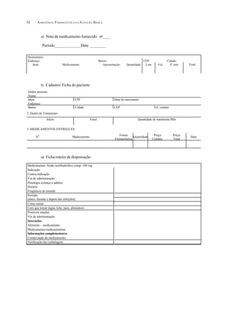 ASSISTÊNCIA FARMACÊUTICA N A ATENÇÃO BÁSICA92
s) Nota de medicamento fornecido no
____
Período_____________Data ________
t) Cadastro/ Ficha do paciente
u) Ficha roteiro de dispensação
Destinatário:
Endereço: Bairro: CEP: Cidade:
Item Medicamento Apresentação Quantidade Lote Val. P. unit. Total
Dados pessoais
Nome
Ident CPF Data de nascimento
Endereço
Bairro Cidade CEP Tel. contato
2. Dados do Tratamento
Início Final Quantidade de tratamento/Mês
3. MEDICAMENTOS ENTREGUES
N
o
Medicamento
Forma
Farmacêutica
Quantidade
Preço
Unitário
Preço
Total
Data
Medicamento: Ácido acetilsalicílico comp. 100 mg
Indicação
Contra-indicação
Via de administração
Posologia (criança e adulto)
Horário
Freqüência de tomada
Período
(antes, durante e depois das refeições)
Como tomar
Com que tomar (água, leite, suco, alimentos)
Possíveis reações
Via de administração
Interações
Alimento – medicamento
Medicamento-medicamentosa
Informações complementares
Conservação do medicamento
Verificação das embalagens
 