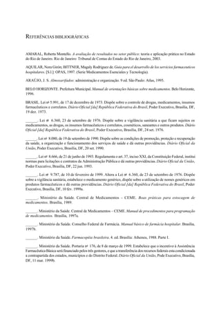 REFERÊNCIAS BIBLIOGRÁFICAS
AMARAL, Roberta Montello. A avaliação de resultados no setor público: teoria e aplicação prática no Estado
do Rio de Janeiro. Rio de Janeiro: Tribunal de Contas do Estado do Rio de Janeiro, 2003.
AQUILAR, Nora Girón; BITTNER, Magaly Rodriguez de.Guia para el desarrollo de los servicios farmaceuticos
hospitalares. [S.l.]: OPAS, 1997. (Serie Medicamentos Esenciales y Tecnología).
ARAÚJO, J. S. Almoxarifados: administração e organização. 9 ed. São Paulo: Atlas, 1995.
BELO HORIZONTE. Prefeitura Municipal.Manual de orientações básicas sobre medicamentos. Belo Horizonte,
1996.
BRASIL. Lei no
5.991, de 17 de dezembro de 1973. Dispõe sobre o controle de drogas, medicamentos, insumos
farmacêuticos e correlatos. Diário Oficial [da] República Federativa do Brasil, Poder Executivo, Brasília, DF,
19 dez. 1973.
______. Lei no
6.360, 23 de setembro de 1976. Dispõe sobre a vigilância sanitária a que ficam sujeitos os
medicamentos, as drogas, os insumos farmacêuticos e correlatos, cosméticos, saneantes e outros produtos. Diário
Oficial [da] República Federativa do Brasil, Poder Executivo, Brasília, DF, 24 set. 1976.
______. Lei no
8.080, de 19 de setembro de 1990. Dispõe sobre as condições de promoção, proteção e recuperação
da saúde, a organização e funcionamento dos serviços de saúde e dá outras providências. Diário Oficial da
União, Poder Executivo, Brasília, DF, 20 set. 1990.
______. Lei no
8.666, de 21 de junho de 1993. Regulamenta o art. 37, inciso XXI, da Constituição Federal, institui
normas para licitações e contratos da Administração Pública e dá outras providências.Diário Oficial da União,
Poder Executivo, Brasília, DF, 22 jun. 1993.
______. Lei no
9.787, de 10 de fevereiro de 1999. Altera a Lei no
6.360, de 23 de setembro de 1976. Dispõe
sobre a vigilância sanitária, estabelece o medicamento genérico, dispõe sobre a utilização de nomes genéricos em
produtos farmacêuticos e dá outras providências. Diário Oficial [da] República Federativa do Brasil, Poder
Executivo, Brasília, DF, 10 fev. 1999a.
______. Ministério da Saúde. Central de Medicamentos – CEME. Boas práticas para estocagem de
medicamentos. Brasília, 1989.
______. Ministério da Saúde. Central de Medicamentos – CEME.Manual de procedimentos para programação
de medicamentos. Brasília, 1997a.
______. Ministério da Saúde. Conselho Federal de Farmácia. Manual básico de farmácia hospitalar. Brasília,
1997b.
______. Ministério da Saúde. Farmacopéia brasileira. 4. ed. Brasília: Atheneu, 1988. Parte I.
______. Ministério da Saúde. Portaria no
176, de 8 de março de 1999. Estabelece que o incentivo à Assistência
Farmacêutica Básica será financiado pelos três gestores, e que a transferência dos recursos federais esta condicionada
a contrapartida dos estados, municípios e do Distrito Federal.Diário Oficial da União, Pode Executivo, Brasília,
DF, 11 mar. 1999b.
 