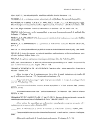 97REFERÊNCIAS BIBLIOGRÁFICAS
MAIA NETO, F. F.Farmácia hospitalar: um enfoque sistêmico. Brasília: Thesaurus, 1990.
MEIRELES, G. L. L. Licitação e contrato administrativo. 6. ed. São Paulo: Revista dos Tribunais,1985.
MANAGEMENT SCIENCES FOR HEALTH. WORLD HEALTH ORGANIZATION. Managing Drug Supply.
The selection procurement, distribution and use of phamaceuticals. Connecticut – USA: Kurnarean Press, 1997.
MESSIAS, Sérgio Bolsonaro. Manual de administração de materiais. 8. ed. São Paulo: Atlas, 1983.
MIZUNO, S. Gerência para a melhoria da qualidade: as sete novas ferramentas de controle de qualidade. Rio
de Janeiro: LTC editora, 1993.
MORENO, C. R.; JARAMILLO, G. G. Almacienamento y distribuición de medicamentos esenciales. Medellin:
OPAS/OMS, 1993.
MORENO, C. R.; JARAMILLO, G. G. Aquisiciones de medicamentos esenciales. Medellín: OPAS/OMS,
1993. v. 6.
MOTTA, P. R.Avaliação na administração pública: eficiência, eficácia, efetividade. Lisboa: [s.n.], 1989. Mimeo.
MOURA, E. C. As sete ferramentas gerenciais de qualidade, implementando a melhoria contínua com maior
eficácia. São Paulo: Makron Books, 1994.
MOURA, R. A.Logística: suprimentos, armazenagem, distribuição física. São Paulo: Iban, 1989.
NIÑO, José Armando Porras et. al. Marco de referência teórico e metodológico. In: MODELO de evaluación
para el sistema nacional de salud. Bogotá: UNICEF, 1978.
ORGANIZACIÓN MUNDIAL DE LA SALUD (OMS). Como desarrolar y aplicar uma política farmacêutica
nacional. Genebra, 2003.
______. Como investigar el uso de medicamentos em los servicios de salud: indicadores selecionados del
uso de medicamentos. Genebra, 1993. (Serie sobre investigaciones, n. 7).
______. Preparación de indicadores para vigilar los progresos realizados en el logro de la salud para todos
en el año 2000. Genebra, 1981.
______. Seleccion de medicamentos esenciales. Comité de expertos de la OMS. Genebra,1985. (Informes
Técnicos, n. 641).
______. Uso de medicamentos esenciales. Comité de expertos de la OMS. Genebra, 1990. (Série de Informes
Técnicos, n. 796).
ORGANIZACIÓN PAN-AMERICANA DE LA SALUD (OPAS). Buenas prácticas de farmacia: normas de
calidad de servicios farmacéuticos: la declaración de Tokio. Tokio: OPS/HSS/95, 1995.
______. Como estimar las necessidades de medicamentos: manual pratico: programa de acción sobre
medicamentos y vacunas esenciales. Genebra, 1989.
______. Curso de administración de sistemas de suministro de medicamentos esenciales. Medelin, 1993.
______. Desarrolo y fortalecimento de los sistemas locales de salud: los medicamentos esenciales. Washington,
1990.
______. Elaboración y utilización de formularios de medicamentos. Washington, D.C.,1984.
 