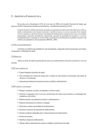 2 –ASISTÊNCIA FARMACÊUTICA
De acordo com a Resolução no
338, de 6 de maio de 2004, do Conselho Nacional de Saúde, que
aprovou a Política Nacional de Assistência Farmacêutica, Assistência Farmacêutica (AF) é:
Conjunto de ações voltadas à promoção, proteção e recuperação da saúde, tanto individual como coletiva,
tendo o medicamento como insumo essencial e visando ao acesso e ao seu uso racional. Este conjunto
envolve a pesquisa, o desenvolvimento e a produção de medicamentos e insumos, bem como a sua seleção,
programação, aquisição, distribuição, dispensação, garantia da qualidade dos produtos e serviços,
acompanhamento e avaliação de sua utilização, na perspectiva da obtenção de resultados concretos e da
melhoria da qualidade de vida da população (BRASIL, 2004).
2.1FINALIDADE/PROPÓSITO
Contribuir na melhoria da qualidade de vida da população, integrando ações de promoção, prevenção,
recuperação e reabilitação da saúde.
2.2OBJETIVO
Apoiar as ações de saúde na promoção do acesso aos medicamentos essenciais e promover o seu uso
racional.
2.3 CARACTERÍSTICAS
• É parte integrante da política de saúde.
• Área estratégica do sistema de saúde para o suporte às intervenções na promoção, prevenção de
doenças e no tratamento.
• Apresenta procedimentos de natureza técnica, científica e administrativa.
2.4 FUNÇÕES EATIVIDADES
• Planejar, coordenar, executar, acompanhar e avaliar as ações.
• Articular a integração com os serviços, profissionais de saúde, áreas interfaces, coordenação dos
programas, entre outras.
• Elaborar normas e procedimentos técnicos e administrativos.
• Elaborar instrumentos de controle e avaliação.
• Selecionar e estimar necessidades de medicamentos.
• Gerenciar o processo de aquisição de medicamentos.
• Garantir condições adequadas para o armazenamento de medicamentos.
• Gestão de estoques.
• Distribuir e dispensar medicamentos.
• Manter cadastro atualizado dos usuários, unidades e profissionais de saúde.
 