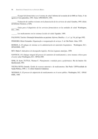 ASSISTÊNCIA FARMACÊUTICA N A ATENÇÃO BÁSICA98
______. El papel del farmacéutico en el sistema de salud: Informe de la reunión de la OMS en Tokio, 31 de
agosto al 3 de septiembre, 1993. Tokio: OPS/HSS/95, 1995.
______. Evaluación de cambios recientes em la financiación de los servicios de salud. Genebra, 1993. (Serie
de Informes Técnicos, n. 829).
______. Guías para el diagnóstico de los servicios farmacéuticos en las unidades de salud. Washington,
D.C., 1991.
______. Los medicamentos em los sistemas Locales de salud. Equador, 1989.
PALHANO, Tarcísio. Orientação farmacêutica ao paciente.Infarma, Brasília, v. 1, n. 1, p. 5-6, jul./ago.1992.
PINHEIRO, Hésio Fernandes. Organização e reorganização de serviços. 2. ed. São Paulo: Atlas, 1995.
REIMAN, A. El enfoque de sistemas en la administración de materiales hospitalares. Washington, D.C.:
OPAS/OMS, 1987.
REY, Maria F. Indicadores de desempenho logístico. Revista Logmam, maio/jun., 1999.
SANTICH, I. R. Enfoque integral del proceso de suministro de medicamentos y otros insumos críticos para
el sector salud. Washington, D.C.: OPAS,1989.
SINK, D. Scott; TUTTLE, Thomas C. Planejamento e medição para a performance. Rio de Janeiro: Ed.
Qualitymark,1993.
VECINA NETO, Gonzalo. Gestão de recursos materiais e de medicamentos. São Paulo: USP/Faculdade de
Saúde Pública, 1998. v. 12. (Série Saúde & Cidadania).
WEXMAN, S. El proceso de adquisición de medicamentos en el sector público. Washington, D.C.: OPAS/
OMS, 1989.
 