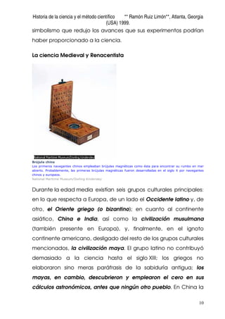 Historia de la ciencia y el método científico ** Ramón Ruiz Limón**, Atlanta, Georgia
(USA) 1999.
10
simbolismo que redujo los avances que sus experimentos podrían
haber proporcionado a la ciencia.
La ciencia Medieval y Renacentista
Brújula china
Los primeros navegantes chinos empleaban brújulas magnéticas como ésta para encontrar su rumbo en mar
abierto. Probablemente, las primeras brújulas magnéticas fueron desarrolladas en el siglo X por navegantes
chinos y europeos.
National Maritime Museum/Dorling Kindersley
Durante la edad media existían seis grupos culturales principales:
en lo que respecta a Europa, de un lado el Occidente latino y, de
otro, el Oriente griego (o bizantino); en cuanto al continente
asiático, China e India, así como la civilización musulmana
(también presente en Europa), y, finalmente, en el ignoto
continente americano, desligado del resto de los grupos culturales
mencionados, la civilización maya. El grupo latino no contribuyó
demasiado a la ciencia hasta el siglo XIII; los griegos no
elaboraron sino meras paráfrasis de la sabiduría antigua; los
mayas, en cambio, descubrieron y emplearon el cero en sus
cálculos astronómicos, antes que ningún otro pueblo. En China la
 