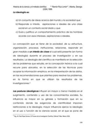 Historia de la ciencia y el método científico ** Ramón Ruiz Limón**, Atlanta, Georgia
(USA) 1999.
100
La ideología es:
a) Un conjunto de ideas acerca del mundo y la sociedad que
b) Responde a interés, aspiraciones o ideales de una clase
social en un contexto social dado y que
c) Guía y justifica un comportamiento práctico de los hombres
acorde con esos intereses, aspiraciones o ideales.
La concepción que se tiene de la sociedad, de su estructura,
organización, procesos, instituciones, relaciones, responde en
gran medida a un interés de clase el cual está presente (en forma
de ideología) durante el proceso de investigación y en sus
resultados. La ideología del científico se manifiesta en la selección
de los problemas que estudia, en la concepción teórica a la cual
recurre para ubicarlos, en la selección de las técnicas para
acopiar la información empírica, en la interpretación de los datos,
en las recomendaciones que plantea para resolver los problemas,
en la forma en que se utilizan los resultados de las
investigaciones.9
Las posturas ideológicas influyen en mayor o menor medida en el
surgimiento, contenido y uso de los conocimientos sociales. Su
influencia es mayor en su génesis y formación que en su
contenido donde las exigencias de cientificidad imponen
restricciones a la ideología; mayor influencia ejerce la ideología
en el uso o función de la ciencia social, en el que se pone de
9
Pág. 49. Raúl Rojas Soriano. El Proceso de la Investigación Científica. Editorial Trillas. México 2004.
 