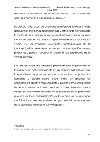 Historia de la ciencia y el método científico ** Ramón Ruiz Limón**, Atlanta, Georgia
(USA) 1999.
101
manifiesto claramente la subordinación de esta, como forma de
actividad humana, a necesidades sociales.10
La ciencia trata, pues, de acercarse a la verdad objetiva a fin de
descubrir las relaciones, dependencias y estructuras esenciales de
la realidad como único camino para el establecimiento de leyes
científicas; pero en las ciencias, especialmente en las sociales, los
valores de los individuos (elementos fundamentales de la
ideología) están presentes en el proceso de investigación y en sus
productos y pueden dificultar o facilitar el descubrimiento de la
verdad objetiva.
Los valores tienen una influencia prácticamente insignificante en
la elaboración del conocimiento en las ciencias naturales ya que
lo que interesa aquí es alcanzar un conocimiento objetivo mas
completo y preciso como única forma de alcanzar un
conocimiento objetivo mas completo y preciso como única forma
de tener dominio cada vez mayor de la naturaleza, aunque los
valores se encuentran presentes en la selección de los problemas
que se estudian y en la utilización de los productos del quehacer
científico, las cuales responderán en gran medida a los intereses
de la clase que represente el investigador.11
10
Pág. 50.Ibíd.
11
Pág. 43. Raúl Rojas Soriano. El Proceso de la Investigación Científica. Editorial Trillas. Mexico 2004.
 