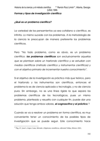 Historia de la ciencia y el método científico ** Ramón Ruiz Limón**, Atlanta, Georgia
(USA) 1999.
102
Formas y tipos de investigación científica
¿Qué es un problema científico?
La variedad de los pensamientos ya sea cotidiano o científico, es
infinita. Lo mismo sucede con los problemas. A la metodología de
la ciencia le preocupan de manera preferente los problemas
científicos.
Pero “No todo problema, como es obvio, es un problema
científico: los problemas científicos son exclusivamente aquellos
que se plantean sobre un trasfondo científico y se estudian con
medios científicos (método científico y instrumentos científicos) y
con el objetivo primario de incrementar nuestro conocimiento”.
Si el objetivo de la investigación es práctico más que teórico, pero
el trasfondo y los instrumentos son científicos, entonces el
problema lo es de ciencia aplicada o tecnología, y no de ciencia
pura. Sin embargo, no es una línea rígida la que separa los
problemas científicos de los tecnológicos, pues un mismo
problema, planteado y resuelto con cualquier fin, puede dar una
solución que tenga ambos valores, el cognoscitivo y el práctico.12
Cuando se va a resolver un problema en forma científica, es muy
conveniente tener un conocimiento de los posibles tipos de
investigación que se puede seguir. Este conocimiento hace
12
Pág. 67, José L. López Cano. Método e Hipótesis científicos, editorial Trillas, México 2001.
 