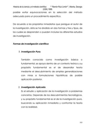 Historia de la ciencia y el método científico ** Ramón Ruiz Limón**, Atlanta, Georgia
(USA) 1999.
103
posible evitar equivocaciones en la selección del método
adecuado para un procedimiento específico.
De acuerdo a los propósitos inmediatos que persigue el autor de
la investigación, ésta se ha dividido en dos formas y tres y tipos, de
los cuales se desprenden o pueden incluirse los diferentes estudios
de investigación.
Formas de investigación científica
1. Investigación Pura.
También conocida como investigación básica o
fundamental, se apoya dentro de un contexto teórico y su
propósito fundamental es el de desarrollar teoría
mediante el descubrimiento de amplias generalizaciones
con miras a formulaciones hipotéticas de posible
aplicación posterior.
2. Investigación Aplicada.
Es el estudio y aplicación de la investigación a problemas
concretos. Depende de los descubrimientos tecnológicos,
y su propósito fundamental es el de la investigación pura,
buscando su aplicación inmediata y confrontar la teoría
con la realidad.
 