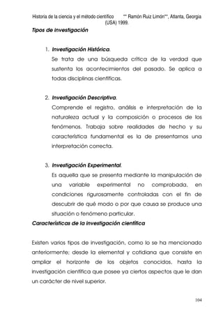 Historia de la ciencia y el método científico ** Ramón Ruiz Limón**, Atlanta, Georgia
(USA) 1999.
104
Tipos de investigación
1. Investigación Histórica.
Se trata de una búsqueda crítica de la verdad que
sustenta los acontecimientos del pasado. Se aplica a
todas disciplinas científicas.
2. Investigación Descriptiva.
Comprende el registro, análisis e interpretación de la
naturaleza actual y la composición o procesos de los
fenómenos. Trabaja sobre realidades de hecho y su
característica fundamental es la de presentarnos una
interpretación correcta.
3. Investigación Experimental.
Es aquella que se presenta mediante la manipulación de
una variable experimental no comprobada, en
condiciones rigurosamente controladas con el fin de
descubrir de qué modo o por que causa se produce una
situación o fenómeno particular.
Características de la investigación científica
Existen varios tipos de investigación, como lo se ha mencionado
anteriormente; desde la elemental y cotidiana que consiste en
ampliar el horizonte de los objetos conocidos, hasta la
investigación científica que posee ya ciertos aspectos que le dan
un carácter de nivel superior.
 