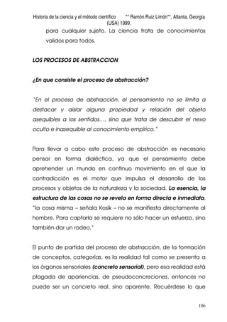 Historia de la ciencia y el método científico ** Ramón Ruiz Limón**, Atlanta, Georgia
(USA) 1999.
106
para cualquier sujeto. La ciencia trata de conocimientos
validos para todos.
LOS PROCESOS DE ABSTRACCION
¿En que consiste el proceso de abstracción?
“En el proceso de abstracción, el pensamiento no se limita a
destacar y aislar alguna propiedad y relación del objeto
asequibles a los sentidos…, sino que trata de descubrir el nexo
oculto e inasequible al conocimiento empírico.”
Para llevar a cabo este proceso de abstracción es necesario
pensar en forma dialéctica, ya que el pensamiento debe
aprehender un mundo en continuo movimiento en el que la
contradicción es el motor que impulsa el desarrollo de los
procesos y objetos de la naturaleza y la sociedad. La esencia, la
estructura de las cosas no se revela en forma directa e inmediata,
“la cosa misma – señala Kosík – no se manifiesta directamente al
hombre. Para captarla se requiere no sólo hacer un esfuerzo, sino
también dar un rodeo.”
El punto de partida del proceso de abstracción, de la formación
de conceptos, categorías, es la realidad tal como se presenta a
los órganos sensoriales (concreto sensorial), pero esa realidad está
plagada de apariencias, de pseudoconcreciones, entonces no
puede ser un concreto real, sino aparente. Recuérdese lo que
 