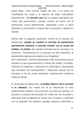 Historia de la ciencia y el método científico ** Ramón Ruiz Limón**, Atlanta, Georgia
(USA) 1999.
107
decía Marx: “Toda ciencia estaría de mas, si la forma de
manifestarse las cosas y la esencia de éstas coincidiesen
directamente”. El concreto real sólo es posible descubrirlo por
medio del pensamiento, cuando marche en busca de la
abstracción inicial determinante, separando como si fuera
telarañas, lo fenoménico o ilusorio de los procesos y objetos en
estudio.
Hecho esto, la siguiente operación mental en el proceso de
abstracción consiste en construir el concreto de pensamiento
(pensamiento abstracto o concreto mental), con la ayuda del
análisis y la síntesis. Esto significa elevarse de los concreto a lo
abstracto. “Precisamente en el proceso de esta elevación, el
pensamiento reproduce el objeto en su integridad.”
Esta “separación” permitirá aprehender mejor los procesos que se
estudian ya que el pensamiento, a través del análisis y la síntesis,
eliminará los aspectos y relaciones no esenciales o secundarias
que encubren las características y relaciones básicas de los
procesos, a fin de poder establecer explicaciones científicas
sobre los mismos.
En el proceso de abstracción, el análisis implica ir de lo concreto
a lo abstracto. Por medio de él se desarticula el todo
(determinada realidad: una estructura, la social, por ejemplo; un
proceso o conjunto de procesos) en cada una de sus partes y
relaciones para analizarlas en forma más completa y profunda
con el propósito de destacar aquellos aspectos, elementos y
 