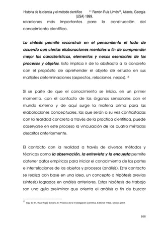 Historia de la ciencia y el método científico ** Ramón Ruiz Limón**, Atlanta, Georgia
(USA) 1999.
108
relaciones más importantes para la construcción del
conocimiento científico.
La síntesis permite reconstruir en el pensamiento el todo de
acuerdo con ciertas elaboraciones mentales a fin de comprender
mejor las características, elementos y nexos esenciales de los
procesos y objetos. Esto implica ir de lo abstracto a lo concreto
con el propósito de aprehender el objeto de estudio en sus
múltiples determinaciones (aspectos, relaciones, nexos).13
Si se parte de que el conocimiento se inicia, en un primer
momento, con el contacto de los órganos sensoriales con el
mundo externo y de aquí surge la materia prima para las
elaboraciones conceptuales, las que serán a su vez contrastadas
con la realidad concreta a través de la practica científica, puede
observarse en este proceso la vinculación de los cuatro métodos
descritos anteriormente.
El contacto con la realidad a través de diversos métodos y
técnicas como la observación, la entrevista y la encuesta permite
obtener datos empíricos para iniciar el conocimiento de las partes
e interrelaciones de los objetos y procesos (análisis). Este contacto
se realiza con base en una idea, un concepto o hipótesis previos
(síntesis) logrados en análisis anteriores. Estas hipótesis de trabajo
son una guía preliminar que orienta el análisis a fin de buscar
13
Pág. 93-94, Raúl Rojas Soriano. El Proceso de la Investigación Científica. Editorial Trillas. México 2004.
 