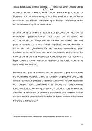Historia de la ciencia y el método científico ** Ramón Ruiz Limón**, Atlanta, Georgia
(USA) 1999.
109
aquellos hechos y relaciones empíricos relevantes para construir
hipótesis más consistentes y precisas. Los resultados del análisis se
concretan en síntesis parciales que hacen referencia a los
conocimientos empíricos recabados.
A partir de estas síntesis y mediante un proceso de inducción se
establecen generalizaciones más ricas de contenido en
comparación con las hipótesis de trabajo que sirvieron de base
para el estudio. La nueva síntesis (hipótesis) se ha obtenido a
través de una generalización de hechos particulares, pero
también se ha esforzado con el conocimiento existente en los
marcos de la ciencia respectiva. Quedarnos con las hipótesis o
leyes como si fueran verdades definitivas implicaría caer en el
terreno de la metafísica.
Partimos de que la realidad es un proceso y por tanto todo
conocimiento respecto a ella es también un proceso que va de
síntesis menos compleja a otras más complejas. Pero estas síntesis
aun cuando sean complejas y se encuentren ampliamente
fundamentadas, tienen que ser contrastadas con la realidad
empírica a través de un proceso deductivo que permite derivar
consecuencias que sean verificables en forma directa o indirecta,
mediata o inmediata.14
14
Pág. 83-87. Raúl Rojas Soriano. El Proceso de la Investigación Científica. Editorial Trillas. Mexico 2004.
 
