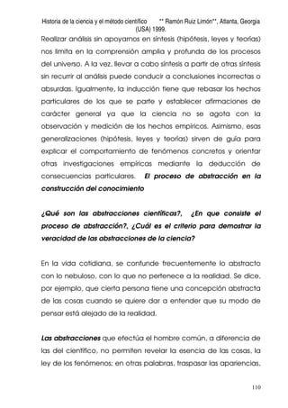 Historia de la ciencia y el método científico ** Ramón Ruiz Limón**, Atlanta, Georgia
(USA) 1999.
110
Realizar análisis sin apoyarnos en síntesis (hipótesis, leyes y teorías)
nos limita en la comprensión amplia y profunda de los procesos
del universo. A la vez, llevar a cabo síntesis a partir de otras síntesis
sin recurrir al análisis puede conducir a conclusiones incorrectas o
absurdas. Igualmente, la inducción tiene que rebasar los hechos
particulares de los que se parte y establecer afirmaciones de
carácter general ya que la ciencia no se agota con la
observación y medición de los hechos empíricos. Asimismo, esas
generalizaciones (hipótesis, leyes y teorías) sirven de guía para
explicar el comportamiento de fenómenos concretos y orientar
otras investigaciones empíricas mediante la deducción de
consecuencias particulares. El proceso de abstracción en la
construcción del conocimiento
¿Qué son las abstracciones científicas?, ¿En que consiste el
proceso de abstracción?, ¿Cuál es el criterio para demostrar la
veracidad de las abstracciones de la ciencia?
En la vida cotidiana, se confunde frecuentemente lo abstracto
con lo nebuloso, con lo que no pertenece a la realidad. Se dice,
por ejemplo, que cierta persona tiene una concepción abstracta
de las cosas cuando se quiere dar a entender que su modo de
pensar está alejado de la realidad.
Las abstracciones que efectúa el hombre común, a diferencia de
las del científico, no permiten revelar la esencia de las cosas, la
ley de los fenómenos; en otras palabras, traspasar las apariencias,
 