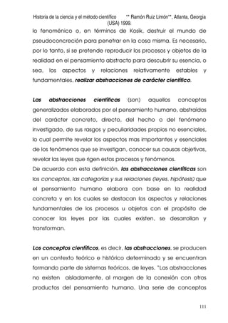 Historia de la ciencia y el método científico ** Ramón Ruiz Limón**, Atlanta, Georgia
(USA) 1999.
111
lo fenoménico o, en términos de Kosík, destruir el mundo de
pseudoconcreción para penetrar en la cosa misma. Es necesario,
por lo tanto, si se pretende reproducir los procesos y objetos de la
realidad en el pensamiento abstracto para descubrir su esencia, o
sea, los aspectos y relaciones relativamente estables y
fundamentales, realizar abstracciones de carácter científico.
Las abstracciones científicas (son) aquellos conceptos
generalizados elaborados por el pensamiento humano, abstraídos
del carácter concreto, directo, del hecho o del fenómeno
investigado, de sus rasgos y peculiaridades propios no esenciales,
lo cual permite revelar los aspectos mas importantes y esenciales
de los fenómenos que se investigan, conocer sus causas objetivas,
revelar las leyes que rigen estos procesos y fenómenos.
De acuerdo con esta definición, las abstracciones científicas son
los conceptos, las categorías y sus relaciones (leyes, hipótesis) que
el pensamiento humano elabora con base en la realidad
concreta y en los cuales se destacan los aspectos y relaciones
fundamentales de los procesos u objetos con el propósito de
conocer las leyes por las cuales existen, se desarrollan y
transforman.
Los conceptos científicos, es decir, las abstracciones, se producen
en un contexto teórico e histórico determinado y se encuentran
formando parte de sistemas teóricos, de leyes. “Las abstracciones
no existen aisladamente, al margen de la conexión con otros
productos del pensamiento humano. Una serie de conceptos
 