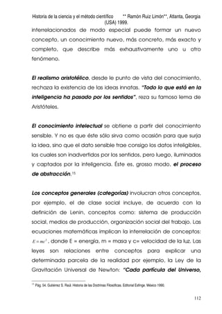 Historia de la ciencia y el método científico ** Ramón Ruiz Limón**, Atlanta, Georgia
(USA) 1999.
112
interrelacionados de modo especial puede formar un nuevo
concepto, un conocimiento nuevo, más concreto, más exacto y
completo, que describe más exhaustivamente uno u otro
fenómeno.
El realismo aristotélico, desde le punto de vista del conocimiento,
rechaza la existencia de las ideas innatas. “Todo lo que está en la
inteligencia ha pasado por los sentidos”, reza su famoso lema de
Aristóteles.
El conocimiento intelectual se obtiene a partir del conocimiento
sensible. Y no es que éste sólo sirva como ocasión para que surja
la idea, sino que el dato sensible trae consigo los datos inteligibles,
los cuales son inadvertidos por los sentidos, pero luego, iluminados
y captados por la inteligencia. Éste es, grosso modo, el proceso
de abstracción.15
Los conceptos generales (categorías) involucran otros conceptos,
por ejemplo, el de clase social incluye, de acuerdo con la
definición de Lenin, conceptos como: sistema de producción
social, medios de producción, organización social del trabajo. Las
ecuaciones matemáticas implican la interrelación de conceptos:
2
mcE = , donde E = energía, m = masa y c= velocidad de la luz. Las
leyes son relaciones entre conceptos para explicar una
determinada parcela de la realidad por ejemplo, la Ley de la
Gravitación Universal de Newton: “Cada partícula del Universo,
15
Pág. 54. Gutiérrez S. Raúl. Historia de las Doctrinas Filosóficas. Editorial Esfinge. México 1990.
 