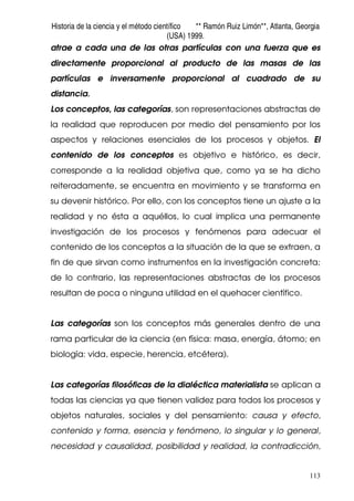 Historia de la ciencia y el método científico ** Ramón Ruiz Limón**, Atlanta, Georgia
(USA) 1999.
113
atrae a cada una de las otras partículas con una fuerza que es
directamente proporcional al producto de las masas de las
partículas e inversamente proporcional al cuadrado de su
distancia.
Los conceptos, las categorías, son representaciones abstractas de
la realidad que reproducen por medio del pensamiento por los
aspectos y relaciones esenciales de los procesos y objetos. El
contenido de los conceptos es objetivo e histórico, es decir,
corresponde a la realidad objetiva que, como ya se ha dicho
reiteradamente, se encuentra en movimiento y se transforma en
su devenir histórico. Por ello, con los conceptos tiene un ajuste a la
realidad y no ésta a aquéllos, lo cual implica una permanente
investigación de los procesos y fenómenos para adecuar el
contenido de los conceptos a la situación de la que se extraen, a
fin de que sirvan como instrumentos en la investigación concreta;
de lo contrario, las representaciones abstractas de los procesos
resultan de poca o ninguna utilidad en el quehacer científico.
Las categorías son los conceptos más generales dentro de una
rama particular de la ciencia (en física: masa, energía, átomo; en
biología: vida, especie, herencia, etcétera).
Las categorías filosóficas de la dialéctica materialista se aplican a
todas las ciencias ya que tienen validez para todos los procesos y
objetos naturales, sociales y del pensamiento: causa y efecto,
contenido y forma, esencia y fenómeno, lo singular y lo general,
necesidad y causalidad, posibilidad y realidad, la contradicción,
 