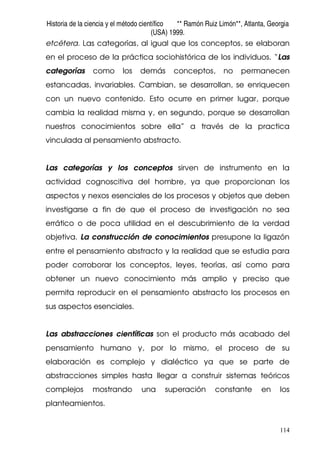 Historia de la ciencia y el método científico ** Ramón Ruiz Limón**, Atlanta, Georgia
(USA) 1999.
114
etcétera. Las categorías, al igual que los conceptos, se elaboran
en el proceso de la práctica sociohistórica de los individuos. “Las
categorías como los demás conceptos, no permanecen
estancadas, invariables. Cambian, se desarrollan, se enriquecen
con un nuevo contenido. Esto ocurre en primer lugar, porque
cambia la realidad misma y, en segundo, porque se desarrollan
nuestros conocimientos sobre ella” a través de la practica
vinculada al pensamiento abstracto.
Las categorías y los conceptos sirven de instrumento en la
actividad cognoscitiva del hombre, ya que proporcionan los
aspectos y nexos esenciales de los procesos y objetos que deben
investigarse a fin de que el proceso de investigación no sea
errático o de poca utilidad en el descubrimiento de la verdad
objetiva. La construcción de conocimientos presupone la ligazón
entre el pensamiento abstracto y la realidad que se estudia para
poder corroborar los conceptos, leyes, teorías, así como para
obtener un nuevo conocimiento más amplio y preciso que
permita reproducir en el pensamiento abstracto los procesos en
sus aspectos esenciales.
Las abstracciones científicas son el producto más acabado del
pensamiento humano y, por lo mismo, el proceso de su
elaboración es complejo y dialéctico ya que se parte de
abstracciones simples hasta llegar a construir sistemas teóricos
complejos mostrando una superación constante en los
planteamientos.
 