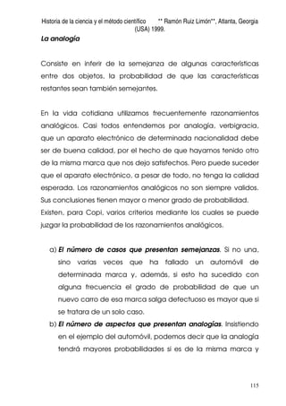 Historia de la ciencia y el método científico ** Ramón Ruiz Limón**, Atlanta, Georgia
(USA) 1999.
115
La analogía
Consiste en inferir de la semejanza de algunas características
entre dos objetos, la probabilidad de que las características
restantes sean también semejantes.
En la vida cotidiana utilizamos frecuentemente razonamientos
analógicos. Casi todos entendemos por analogía, verbigracia,
que un aparato electrónico de determinada nacionalidad debe
ser de buena calidad, por el hecho de que hayamos tenido otro
de la misma marca que nos dejo satisfechos. Pero puede suceder
que el aparato electrónico, a pesar de todo, no tenga la calidad
esperada. Los razonamientos analógicos no son siempre validos.
Sus conclusiones tienen mayor o menor grado de probabilidad.
Existen, para Copi, varios criterios mediante los cuales se puede
juzgar la probabilidad de los razonamientos analógicos.
a) El número de casos que presentan semejanzas. Si no una,
sino varias veces que ha fallado un automóvil de
determinada marca y, además, si esto ha sucedido con
alguna frecuencia el grado de probabilidad de que un
nuevo carro de esa marca salga defectuoso es mayor que si
se tratara de un solo caso.
b) El número de aspectos que presentan analogías. Insistiendo
en el ejemplo del automóvil, podemos decir que la analogía
tendrá mayores probabilidades si es de la misma marca y
 
