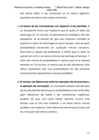 Historia de la ciencia y el método científico ** Ramón Ruiz Limón**, Atlanta, Georgia
(USA) 1999.
116
del mismo estilo; si fue comprado en la misma agencia,
soportara el mismo trato dado al anterior.
c) La fuerza de las conclusiones con respecto a las premisas. Si
un estudiante toma una medicina que le quita un dolor de
estomago en 10 minutos, el razonamiento analógico de otro
estudiante, es el sentido de que esa medicina también le
quitará un dolor de estomago en poco tiempo, será de gran
probabilidad (acercaría en cualquier minuto cercano).
Disminuirá su grado de posibilidad, si infiere que su dolor se
quitará en ocho o en doce minutos (se restringe el tiempo). Y
sería aún menos la probabilidad si razona que se le quitará
también en 10 minutos, lo mismo que al otro estudiante. Este
ultimo representa sólo una probabilidad; los dos primeros
razonamientos representan mayores posibilites.
d) El número de diferencias entre los ejemplos de las premisas y
el ejemplo de conclusión. La conclusión anterior del ejemplo
de los estudiantes disminuye su probabilidad si hay entre ellos
gran diferencia de edad y de condiciones orgánicas;
pudiera ser que uno haya sufrido durante mucho más
tiempo que el otro ese malestar, y se haya hecho menos
sensible a la medicina. Esta diferencia disminuye la fuerza de
la conclusión del criterio anterior.
 