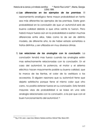 Historia de la ciencia y el método científico ** Ramón Ruiz Limón**, Atlanta, Georgia
(USA) 1999.
117
e) Las diferencias en los ejemplos de las premisas. El
razonamiento analógico tiene mayor probabilidad en tanto
sea más diferentes los ejemplos de las premisas. Existe gran
probabilidad en la conclusión de que un automóvil será de
buena calidad debido a que otros veinte lo fueron. Pero
habrá mayor fuerza aún en la probabilidad si existen muchas
diferencias entre ellos, tales como la de ser de distinto
modelo, de diferente año, la de haber estado sometidos a
tratos distintos, y ser utilizados en muy diversos climas.
f) Las relaciones de las analogías con la conclusión. La
conclusión tendrá mas fuerza cuando las analogías estén
mas estrechamente relacionadas con la conclusión. En el
caso del automóvil, la potencia, el motor y el sistema
eléctrico hacen mayormente posible su buena calidad, que
la marca de las llantas, el color de la vestidura o los
accesorios. Si alguien razonara que su automóvil tiene que
dejarlo satisfecho porque tiene el mismo color que otro
carro, no podría obtener fuerza en su conclusión. Esta tendrá
mayores visos de probabilidad si se basa en una sola
analogía relacionada con la conclusión, a la par que con el
buen funcionamiento del automóvil.16
16
Pág. 47-48. José L. López Cano. Método e Hipótesis científicos. Editorial Trillas. Mexico 2001.
 