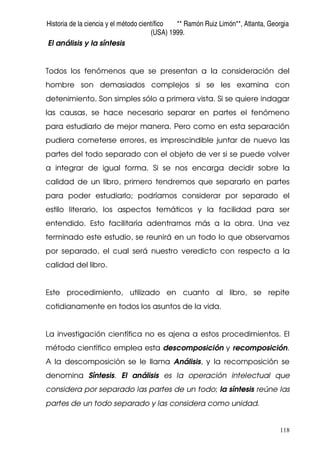 Historia de la ciencia y el método científico ** Ramón Ruiz Limón**, Atlanta, Georgia
(USA) 1999.
118
El análisis y la síntesis
Todos los fenómenos que se presentan a la consideración del
hombre son demasiados complejos si se les examina con
detenimiento. Son simples sólo a primera vista. Si se quiere indagar
las causas, se hace necesario separar en partes el fenómeno
para estudiarlo de mejor manera. Pero como en esta separación
pudiera cometerse errores, es imprescindible juntar de nuevo las
partes del todo separado con el objeto de ver si se puede volver
a integrar de igual forma. Si se nos encarga decidir sobre la
calidad de un libro, primero tendremos que separarlo en partes
para poder estudiarlo; podríamos considerar por separado el
estilo literario, los aspectos temáticos y la facilidad para ser
entendido. Esto facilitaría adentrarnos más a la obra. Una vez
terminado este estudio, se reunirá en un todo lo que observamos
por separado, el cual será nuestro veredicto con respecto a la
calidad del libro.
Este procedimiento, utilizado en cuanto al libro, se repite
cotidianamente en todos los asuntos de la vida.
La investigación científica no es ajena a estos procedimientos. El
método científico emplea esta descomposición y recomposición.
A la descomposición se le llama Análisis, y la recomposición se
denomina Síntesis. El análisis es la operación intelectual que
considera por separado las partes de un todo; la síntesis reúne las
partes de un todo separado y las considera como unidad.
 