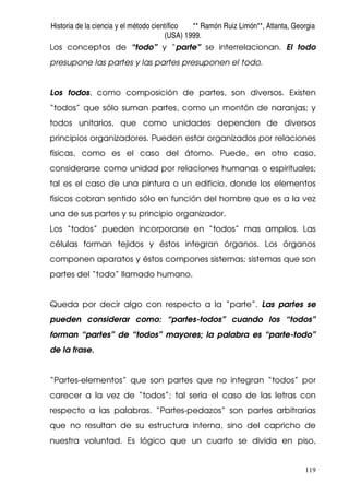 Historia de la ciencia y el método científico ** Ramón Ruiz Limón**, Atlanta, Georgia
(USA) 1999.
119
Los conceptos de “todo” y “parte” se interrelacionan. El todo
presupone las partes y las partes presuponen el todo.
Los todos, como composición de partes, son diversos. Existen
“todos” que sólo suman partes, como un montón de naranjas; y
todos unitarios, que como unidades dependen de diversos
principios organizadores. Pueden estar organizados por relaciones
físicas, como es el caso del átomo. Puede, en otro caso,
considerarse como unidad por relaciones humanas o espirituales;
tal es el caso de una pintura o un edificio, donde los elementos
físicos cobran sentido sólo en función del hombre que es a la vez
una de sus partes y su principio organizador.
Los “todos” pueden incorporarse en “todos” mas amplios. Las
células forman tejidos y éstos integran órganos. Los órganos
componen aparatos y éstos compones sistemas; sistemas que son
partes del “todo” llamado humano.
Queda por decir algo con respecto a la “parte”. Las partes se
pueden considerar como: “partes-todos” cuando los “todos”
forman “partes” de “todos” mayores; la palabra es “parte-todo”
de la frase.
“Partes-elementos” que son partes que no integran “todos” por
carecer a la vez de “todos”; tal seria el caso de las letras con
respecto a las palabras. “Partes-pedazos” son partes arbitrarias
que no resultan de su estructura interna, sino del capricho de
nuestra voluntad. Es lógico que un cuarto se divida en piso,
 