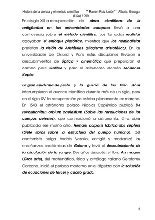 Historia de la ciencia y el método científico ** Ramón Ruiz Limón**, Atlanta, Georgia
(USA) 1999.
12
En el siglo XIII la recuperación de obras científicas de la
antigüedad en las universidades europeas llevó a una
controversia sobre el método científico. Los llamados realistas
apoyaban el enfoque platónico, mientras que los nominalistas
preferían la visión de Aristóteles (silogismo aristotélico). En las
universidades de Oxford y París estas discusiones llevaron a
descubrimientos de óptica y cinemática que prepararon el
camino para Galileo y para el astrónomo alemán Johannes
Kepler.
La gran epidemia de peste y la guerra de los Cien Años
interrumpieron el avance científico durante más de un siglo, pero
en el siglo XVI la recuperación ya estaba plenamente en marcha.
En 1543 el astrónomo polaco Nicolás Copérnico publicó De
revolutionibus orbium caelestium (Sobre las revoluciones de los
cuerpos celestes), que conmocionó la astronomía. Otra obra
publicada ese mismo año, Humani corporis fabrica libri septem
(Siete libros sobre la estructura del cuerpo humano), del
anatomista belga Andrés Vesalio, corrigió y modernizó las
enseñanzas anatómicas de Galeno y llevó al descubrimiento de
la circulación de la sangre. Dos años después, el libro Ars magna
(Gran arte), del matemático, físico y astrólogo italiano Gerolamo
Cardano, inició el periodo moderno en el álgebra con la solución
de ecuaciones de tercer y cuarto grado.
 
