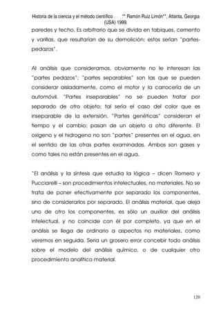 Historia de la ciencia y el método científico ** Ramón Ruiz Limón**, Atlanta, Georgia
(USA) 1999.
120
paredes y techo. Es arbitrario que se divida en tabiques, cemento
y varillas, que resultarían de su demolición; estos serían “partes-
pedazos”.
Al análisis que consideramos, obviamente no le interesan las
“partes pedazos”; “partes separables” son las que se pueden
considerar aisladamente, como el motor y la carrocería de un
automóvil. “Partes inseparables” no se pueden tratar por
separado de otro objeto; tal sería el caso del color que es
inseparable de la extensión. “Partes genéticas” consideran el
tiempo y el cambio; pasan de un objeto a otro diferente. El
oxigeno y el hidrogeno no son “partes” presentes en el agua, en
el sentido de las otras partes examinadas. Ambos son gases y
como tales no están presentes en el agua.
“El análisis y la síntesis que estudia la lógica – dicen Romero y
Pucciarelli – son procedimientos intelectuales, no materiales. No se
trata de poner efectivamente por separado los componentes,
sino de considerarlos por separado. El análisis material, que aleja
uno de otro los componentes, es sólo un auxiliar del análisis
intelectual, y no coincide con él por completo, ya que en el
análisis se llega de ordinario a aspectos no materiales, como
veremos en seguida. Seria un grosero error concebir todo análisis
sobre el modelo del análisis químico, o de cualquier otro
procedimiento analítico material.
 