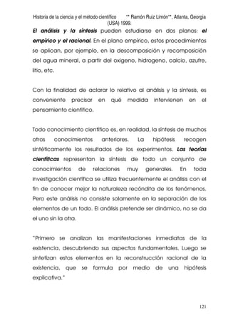 Historia de la ciencia y el método científico ** Ramón Ruiz Limón**, Atlanta, Georgia
(USA) 1999.
121
El análisis y la síntesis pueden estudiarse en dos planos: el
empírico y el racional. En el plano empírico, estos procedimientos
se aplican, por ejemplo, en la descomposición y recomposición
del agua mineral, a partir del oxigeno, hidrogeno, calcio, azufre,
litio, etc.
Con la finalidad de aclarar lo relativo al análisis y la síntesis, es
conveniente precisar en qué medida intervienen en el
pensamiento científico.
Todo conocimiento científico es, en realidad, la síntesis de muchos
otros conocimientos anteriores. La hipótesis recogen
sintéticamente los resultados de los experimentos. Las teorías
científicas representan la síntesis de todo un conjunto de
conocimientos de relaciones muy generales. En toda
investigación científica se utiliza frecuentemente el análisis con el
fin de conocer mejor la naturaleza recóndita de los fenómenos.
Pero este análisis no consiste solamente en la separación de los
elementos de un todo. El análisis pretende ser dinámico, no se da
el uno sin la otra.
“Primero se analizan las manifestaciones inmediatas de la
existencia, descubriendo sus aspectos fundamentales. Luego se
sintetizan estos elementos en la reconstrucción racional de la
existencia, que se formula por medio de una hipótesis
explicativa.”
 