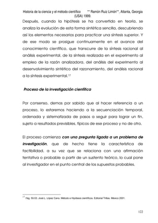 Historia de la ciencia y el método científico ** Ramón Ruiz Limón**, Atlanta, Georgia
(USA) 1999.
122
Después, cuando la hipótesis se ha convertido en teoría, se
analiza la evolución de esta forma sintética sencilla, descubriendo
así los elementos necesarios para practicar una síntesis superior. Y
de ese modo se prosigue continuamente en el avance del
conocimiento científico, que transcurre de la síntesis racional al
análisis experimental, de la síntesis realizada en el experimento al
empleo de la razón analizadora, del análisis del experimento al
desenvolvimiento sintético del razonamiento, del análisis racional
a la síntesis experimental.17
Proceso de la investigación científica
Por consenso, demos por sabido que al hacer referencia a un
proceso, lo estaremos haciendo a la secuenciación temporal,
ordenada y sistematizada de pasos a seguir para lograr un fin,
sujeto a resultados previsibles, típicos de ese proceso y no de otro.
El proceso comienza con una pregunta ligada a un problema de
investigación, que de hecho tiene la característica de
factibilidad, a su vez que se relaciona con una afirmación
tentativa o probable a partir de un sustento teórico, lo cual pone
al investigador en el punto central de los supuestos probables.
17
Pág. 50-53. José L. López Cano. Método e Hipótesis científicos. Editorial Trillas. México 2001.
 