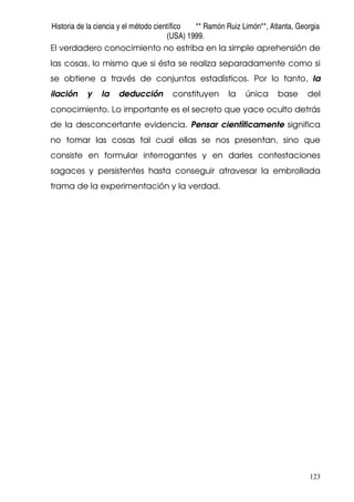 Historia de la ciencia y el método científico ** Ramón Ruiz Limón**, Atlanta, Georgia
(USA) 1999.
123
El verdadero conocimiento no estriba en la simple aprehensión de
las cosas, lo mismo que si ésta se realiza separadamente como si
se obtiene a través de conjuntos estadísticos. Por lo tanto, la
ilación y la deducción constituyen la única base del
conocimiento. Lo importante es el secreto que yace oculto detrás
de la desconcertante evidencia. Pensar científicamente significa
no tomar las cosas tal cual ellas se nos presentan, sino que
consiste en formular interrogantes y en darles contestaciones
sagaces y persistentes hasta conseguir atravesar la embrollada
trama de la experimentación y la verdad.
 