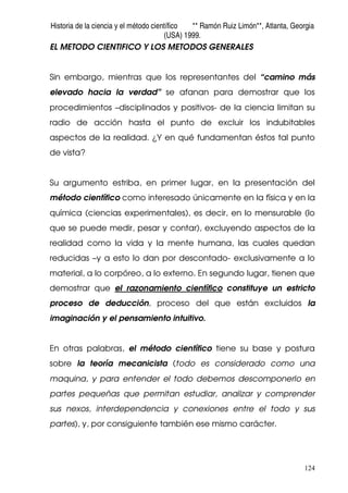 Historia de la ciencia y el método científico ** Ramón Ruiz Limón**, Atlanta, Georgia
(USA) 1999.
124
EL METODO CIENTIFICO Y LOS METODOS GENERALES
Sin embargo, mientras que los representantes del “camino más
elevado hacia la verdad” se afanan para demostrar que los
procedimientos –disciplinados y positivos- de la ciencia limitan su
radio de acción hasta el punto de excluir los indubitables
aspectos de la realidad. ¿Y en qué fundamentan éstos tal punto
de vista?
Su argumento estriba, en primer lugar, en la presentación del
método científico como interesado únicamente en la física y en la
química (ciencias experimentales), es decir, en lo mensurable (lo
que se puede medir, pesar y contar), excluyendo aspectos de la
realidad como la vida y la mente humana, las cuales quedan
reducidas –y a esto lo dan por descontado- exclusivamente a lo
material, a lo corpóreo, a lo externo. En segundo lugar, tienen que
demostrar que el razonamiento científico constituye un estricto
proceso de deducción, proceso del que están excluidos la
imaginación y el pensamiento intuitivo.
En otras palabras, el método científico tiene su base y postura
sobre la teoría mecanicista (todo es considerado como una
maquina, y para entender el todo debemos descomponerlo en
partes pequeñas que permitan estudiar, analizar y comprender
sus nexos, interdependencia y conexiones entre el todo y sus
partes), y, por consiguiente también ese mismo carácter.
 