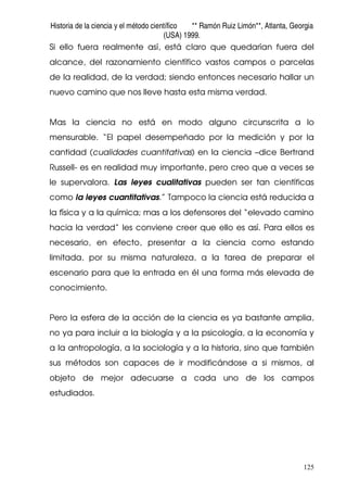 Historia de la ciencia y el método científico ** Ramón Ruiz Limón**, Atlanta, Georgia
(USA) 1999.
125
Si ello fuera realmente así, está claro que quedarían fuera del
alcance, del razonamiento científico vastos campos o parcelas
de la realidad, de la verdad; siendo entonces necesario hallar un
nuevo camino que nos lleve hasta esta misma verdad.
Mas la ciencia no está en modo alguno circunscrita a lo
mensurable. “El papel desempeñado por la medición y por la
cantidad (cualidades cuantitativas) en la ciencia –dice Bertrand
Russell- es en realidad muy importante, pero creo que a veces se
le supervalora. Las leyes cualitativas pueden ser tan científicas
como la leyes cuantitativas.” Tampoco la ciencia está reducida a
la física y a la química; mas a los defensores del “elevado camino
hacia la verdad” les conviene creer que ello es así. Para ellos es
necesario, en efecto, presentar a la ciencia como estando
limitada, por su misma naturaleza, a la tarea de preparar el
escenario para que la entrada en él una forma más elevada de
conocimiento.
Pero la esfera de la acción de la ciencia es ya bastante amplia,
no ya para incluir a la biología y a la psicología, a la economía y
a la antropología, a la sociología y a la historia, sino que también
sus métodos son capaces de ir modificándose a si mismos, al
objeto de mejor adecuarse a cada uno de los campos
estudiados.
 