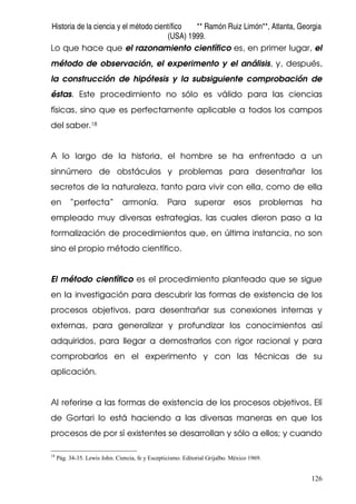 Historia de la ciencia y el método científico ** Ramón Ruiz Limón**, Atlanta, Georgia
(USA) 1999.
126
Lo que hace que el razonamiento científico es, en primer lugar, el
método de observación, el experimento y el análisis, y, después,
la construcción de hipótesis y la subsiguiente comprobación de
éstas. Este procedimiento no sólo es válido para las ciencias
físicas, sino que es perfectamente aplicable a todos los campos
del saber.18
A lo largo de la historia, el hombre se ha enfrentado a un
sinnúmero de obstáculos y problemas para desentrañar los
secretos de la naturaleza, tanto para vivir con ella, como de ella
en “perfecta” armonía. Para superar esos problemas ha
empleado muy diversas estrategias, las cuales dieron paso a la
formalización de procedimientos que, en última instancia, no son
sino el propio método científico.
El método científico es el procedimiento planteado que se sigue
en la investigación para descubrir las formas de existencia de los
procesos objetivos, para desentrañar sus conexiones internas y
externas, para generalizar y profundizar los conocimientos así
adquiridos, para llegar a demostrarlos con rigor racional y para
comprobarlos en el experimento y con las técnicas de su
aplicación.
Al referirse a las formas de existencia de los procesos objetivos, Elí
de Gortari lo está haciendo a las diversas maneras en que los
procesos de por sí existentes se desarrollan y sólo a ellos; y cuando
18
Pág. 34-35. Lewis John. Ciencia, fe y Escepticismo. Editorial Grijalbo. México 1969.
 