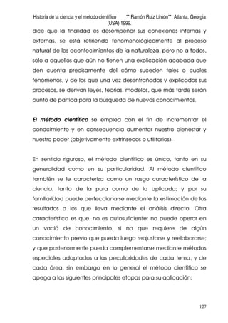 Historia de la ciencia y el método científico ** Ramón Ruiz Limón**, Atlanta, Georgia
(USA) 1999.
127
dice que la finalidad es desempeñar sus conexiones internas y
externas, se está refiriendo fenomenológicamente al proceso
natural de los acontecimientos de la naturaleza, pero no a todos,
solo a aquellos que aún no tienen una explicación acabada que
den cuenta precisamente del cómo suceden tales o cuales
fenómenos, y de los que una vez desentrañados y explicados sus
procesos, se derivan leyes, teorías, modelos, que más tarde serán
punto de partida para la búsqueda de nuevos conocimientos.
El método científico se emplea con el fin de incrementar el
conocimiento y en consecuencia aumentar nuestro bienestar y
nuestro poder (objetivamente extrínsecos o utilitarios).
En sentido riguroso, el método científico es único, tanto en su
generalidad como en su particularidad. Al método científico
también se le caracteriza como un rasgo característico de la
ciencia, tanto de la pura como de la aplicada; y por su
familiaridad puede perfeccionarse mediante la estimación de los
resultados a los que lleva mediante el análisis directo. Otra
característica es que, no es autosuficiente: no puede operar en
un vació de conocimiento, si no que requiere de algún
conocimiento previo que pueda luego reajustarse y reelaborarse;
y que posteriormente pueda complementarse mediante métodos
especiales adaptados a las peculiaridades de cada tema, y de
cada área, sin embargo en lo general el método científico se
apega a las siguientes principales etapas para su aplicación:
 