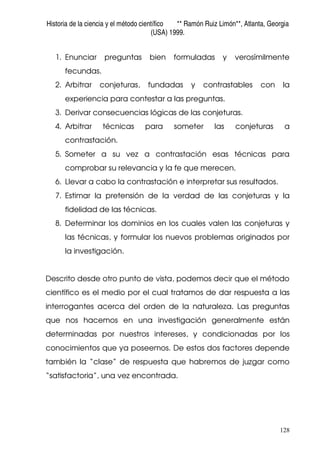 Historia de la ciencia y el método científico ** Ramón Ruiz Limón**, Atlanta, Georgia
(USA) 1999.
128
1. Enunciar preguntas bien formuladas y verosímilmente
fecundas.
2. Arbitrar conjeturas, fundadas y contrastables con la
experiencia para contestar a las preguntas.
3. Derivar consecuencias lógicas de las conjeturas.
4. Arbitrar técnicas para someter las conjeturas a
contrastación.
5. Someter a su vez a contrastación esas técnicas para
comprobar su relevancia y la fe que merecen.
6. Llevar a cabo la contrastación e interpretar sus resultados.
7. Estimar la pretensión de la verdad de las conjeturas y la
fidelidad de las técnicas.
8. Determinar los dominios en los cuales valen las conjeturas y
las técnicas, y formular los nuevos problemas originados por
la investigación.
Descrito desde otro punto de vista, podemos decir que el método
científico es el medio por el cual tratamos de dar respuesta a las
interrogantes acerca del orden de la naturaleza. Las preguntas
que nos hacemos en una investigación generalmente están
determinadas por nuestros intereses, y condicionadas por los
conocimientos que ya poseemos. De estos dos factores depende
también la “clase” de respuesta que habremos de juzgar como
“satisfactoria”, una vez encontrada.
 