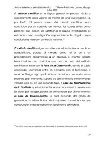 Historia de la ciencia y el método científico ** Ramón Ruiz Limón**, Atlanta, Georgia
(USA) 1999.
129
El método científico es la lógica general empleada, tácita o
explícitamente para valorar los meritos de una investigación. Es,
por tanto, útil pensar acerca del método científico como
constituido por un conjunto de normas, las cuales sirven como
patrones que deben ser satisfechos si alguna investigación es
estimada como investigación responsablemente dirigida cuyas
conclusiones merecen confianza racional.19
El método científico sigue una direccionalidad univoca que le es
característica, porque el método como tal es en sí un
procedimiento encaminado a un objetivo, el intentar lograrlo
lleva implícita una dinámica que para el caso del método
científico se inicia con la Fase de la Observación, donde el sujeto
conocedor (científico) entra en contacto con el fenómeno, y
sabe de él algo, algo que lo induce a continuar buscando; en un
segundo gran momento, supone de ése fenómeno cierto nivel de
verdad, esto es, en una segunda fase, o Fase del Planteamiento
de la hipótesis, que fundamentada en conocimientos previos y en
los datos por recoger, podría ser demostrada; por último tenemos
la Fase de Comprobación, la cual depende del grado de
generalidad y sistematicidad de la hipótesis. Las evidencias que
comprueban o desaprueban son igualmente estimables.
19
Pág. 53-55. Ortiz Frida, García Maria del Pilar. Metodología de la Investigación Editorial Limusa. México 2005.
 