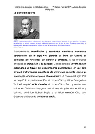 Historia de la ciencia y el método científico ** Ramón Ruiz Limón**, Atlanta, Georgia
(USA) 1999.
13
La ciencia moderna
Galileo
El físico y astrónomo italiano Galileo marcó el rumbo de la física moderna al insistir en que la Tierra y los astros
se regían por un mismo conjunto de leyes. Defendió la antigua idea de que la Tierra giraba en torno al Sol, y
puso en duda la creencia igualmente antigua de que la Tierra era el centro del Universo.
Culver Pictures
Esencialmente, los métodos y resultados científicos modernos
aparecieron en el siglo XVII gracias al éxito de Galileo al
combinar las funciones de erudito y artesano. A los métodos
antiguos de inducción y deducción, Galileo añadió la verificación
sistemática a través de experimentos planificados, en los que
empleó instrumentos científicos de invención reciente como el
telescopio, el microscopio o el termómetro. A finales del siglo XVII
se amplió la experimentación: el matemático y físico Evangelista
Torricelli empleó el barómetro; el matemático, físico y astrónomo
holandés Christiaan Huygens usó el reloj de péndulo; el físico y
químico británico Robert Boyle y el físico alemán Otto von
Guericke utilizaron la bomba de vacío.
 