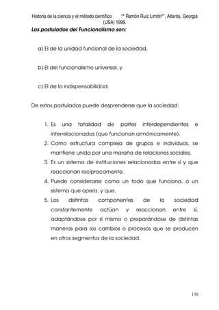 Historia de la ciencia y el método científico ** Ramón Ruiz Limón**, Atlanta, Georgia
(USA) 1999.
130
Los postulados del Funcionalismo son:
a) El de la unidad funcional de la sociedad,
b) El del funcionalismo universal, y
c) El de la indispensabilidad.
De estos postulados puede desprenderse que la sociedad:
1. Es una totalidad de partes interdependientes e
interrelacionadas (que funcionan armónicamente).
2. Como estructura compleja de grupos e individuos, se
mantiene unida por una maraña de relaciones sociales.
3. Es un sistema de instituciones relacionadas entre sí y que
reaccionan recíprocamente.
4. Puede considerarse como un todo que funciona, o un
sistema que opera, y que.
5. Los distintos componentes de la sociedad
constantemente actúan y reaccionan entre sí,
adaptándose por sí mismo o preparándose de distintas
maneras para los cambios o procesos que se producen
en otros segmentos de la sociedad.
 