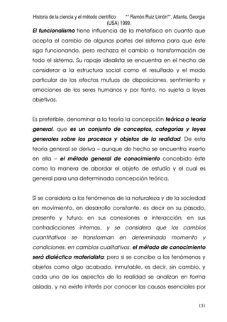 Historia de la ciencia y el método científico ** Ramón Ruiz Limón**, Atlanta, Georgia
(USA) 1999.
131
El funcionalismo tiene influencia de la metafísica en cuanto que
acepta el cambio de algunas partes del sistema para que éste
siga funcionando, pero rechaza el cambio o transformación de
todo el sistema. Su ropaje idealista se encuentra en el hecho de
considerar a la estructura social como el resultado y el modo
particular de los efectos mutuos de disposiciones, sentimiento y
emociones de los seres humanos y por tanto, no sujeta a leyes
objetivas.
Es preferible, denominar a la teoría la concepción teórica o teoría
general, que es un conjunto de conceptos, categorías y leyes
generales sobre los procesos y objetos de la realidad. De esta
teoría general se deriva – aunque de hecho se encuentra inserto
en ella – el método general de conocimiento concebido éste
como la manera de abordar el objeto de estudio y el cual es
general para una determinada concepción teórica.
Sí se considera a los fenómenos de la naturaleza y de la sociedad
en movimiento, en desarrollo constante, es decir en su pasado,
presente y futuro; en sus conexiones e interacción; en sus
contradicciones internas, y se considera que los cambios
cuantitativos se transforman en determinado momento y
condiciones, en cambios cualitativos, el método de conocimiento
será dialéctico materialista; pero si se concibe a los fenómenos y
objetos como algo acabado, inmutable, es decir, sin cambio, y
cada uno de los aspectos de la realidad se analizan en forma
aislada, y no existe interés por conocer las causas esenciales por
 