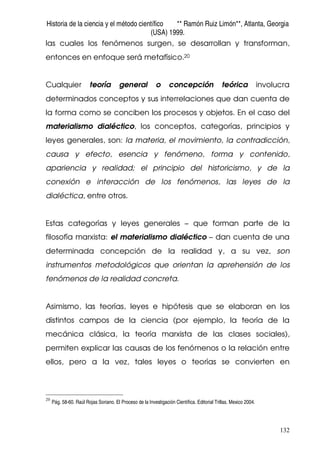 Historia de la ciencia y el método científico ** Ramón Ruiz Limón**, Atlanta, Georgia
(USA) 1999.
132
las cuales los fenómenos surgen, se desarrollan y transforman,
entonces en enfoque será metafísico.20
Cualquier teoría general o concepción teórica involucra
determinados conceptos y sus interrelaciones que dan cuenta de
la forma como se conciben los procesos y objetos. En el caso del
materialismo dialéctico, los conceptos, categorías, principios y
leyes generales, son: la materia, el movimiento, la contradicción,
causa y efecto, esencia y fenómeno, forma y contenido,
apariencia y realidad; el principio del historicismo, y de la
conexión e interacción de los fenómenos, las leyes de la
dialéctica, entre otros.
Estas categorías y leyes generales – que forman parte de la
filosofía marxista: el materialismo dialéctico – dan cuenta de una
determinada concepción de la realidad y, a su vez, son
instrumentos metodológicos que orientan la aprehensión de los
fenómenos de la realidad concreta.
Asimismo, las teorías, leyes e hipótesis que se elaboran en los
distintos campos de la ciencia (por ejemplo, la teoría de la
mecánica clásica, la teoría marxista de las clases sociales),
permiten explicar las causas de los fenómenos o la relación entre
ellos, pero a la vez, tales leyes o teorías se convierten en
20
Pág. 58-60. Raúl Rojas Soriano. El Proceso de la Investigación Científica. Editorial Trillas. Mexico 2004.
 