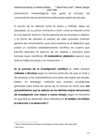 Historia de la ciencia y el método científico ** Ramón Ruiz Limón**, Atlanta, Georgia
(USA) 1999.
133
instrumentos metodológicos que guían el proceso de
conocimiento de los fenómenos particulares objeto de estudio.
El asunto de la relación entre la teoría y método debe ser
abordado, en su primer momento y nivel, como la relación entre
la concepción teórica o teoría general de los procesos y objetos,
y la forma de abordar el estudio de tales procesos (método
general de conocimiento, que para nosotros es el dialéctico que
posee un carácter verdaderamente científico en cuanto que
permite descubrir la esencia de los objetos y procesos para
formular leyes científicas. El materialismo dialéctico supone que
todo se halla vinculado y en interacción. 21
En el proceso de la investigación científica se utiliza diversos
métodos y técnicas según la ciencia particular de que se trate y
de acuerdo a las características concretas del objeto de estudio.
Existen, sin embargo, métodos que pueden considerarse
generales para todas las ramas de la ciencia en tanto que son
procedimientos que se aplican en las distintas etapas del proceso
de investigación con mayor o menor énfasis, según el momento
en que éste se desarrolle. Estos métodos son el análisis y la síntesis,
la inducción y la deducción.22
21
Pág. 61. Raúl Rojas Soriano. El Proceso de la Investigación Científica, Editorial Trillas. México 2004.
22 Pág. 78. Ibíd.
 