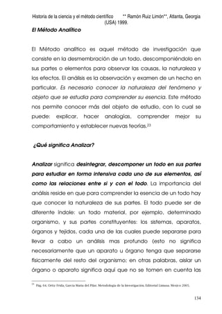 Historia de la ciencia y el método científico ** Ramón Ruiz Limón**, Atlanta, Georgia
(USA) 1999.
134
El Método Analítico
El Método analítico es aquel método de investigación que
consiste en la desmembración de un todo, descomponiéndolo en
sus partes o elementos para observar las causas, la naturaleza y
los efectos. El análisis es la observación y examen de un hecho en
particular. Es necesario conocer la naturaleza del fenómeno y
objeto que se estudia para comprender su esencia. Este método
nos permite conocer más del objeto de estudio, con lo cual se
puede: explicar, hacer analogías, comprender mejor su
comportamiento y establecer nuevas teorías.23
¿Qué significa Analizar?
Analizar significa desintegrar, descomponer un todo en sus partes
para estudiar en forma intensiva cada uno de sus elementos, así
como las relaciones entre si y con el todo. La importancia del
análisis reside en que para comprender la esencia de un todo hay
que conocer la naturaleza de sus partes. El todo puede ser de
diferente índole: un todo material, por ejemplo, determinado
organismo, y sus partes constituyentes: los sistemas, aparatos,
órganos y tejidos, cada una de las cuales puede separarse para
llevar a cabo un análisis mas profundo (esto no significa
necesariamente que un aparato u órgano tenga que separarse
físicamente del resto del organismo; en otras palabras, aislar un
órgano o aparato significa aquí que no se tomen en cuenta las
23
Pág. 64. Ortiz Frida, García Maria del Pilar. Metodología de la Investigación. Editorial Limusa. Mexico 2005.
 