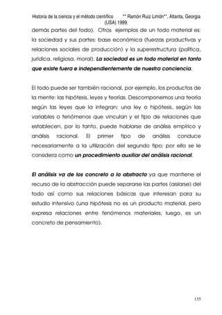 Historia de la ciencia y el método científico ** Ramón Ruiz Limón**, Atlanta, Georgia
(USA) 1999.
135
demás partes del todo). Otros ejemplos de un todo material es:
la sociedad y sus partes: base económica (fuerzas productivas y
relaciones sociales de producción) y la superestructura (política,
jurídica, religiosa, moral). La sociedad es un todo material en tanto
que existe fuera e independientemente de nuestra conciencia.
El todo puede ser también racional, por ejemplo, los productos de
la mente: las hipótesis, leyes y teorías. Descomponemos una teoría
según las leyes que la integran; una ley o hipótesis, según las
variables o fenómenos que vinculan y el tipo de relaciones que
establecen, por lo tanto, puede hablarse de análisis empírico y
análisis racional. El primer tipo de análisis conduce
necesariamente a la utilización del segundo tipo; por ello se le
considera como un procedimiento auxiliar del análisis racional.
El análisis va de los concreto a lo abstracto ya que mantiene el
recurso de la abstracción puede separarse las partes (aislarse) del
todo así como sus relaciones básicas que interesan para su
estudio intensivo (una hipótesis no es un producto material, pero
expresa relaciones entre fenómenos materiales; luego, es un
concreto de pensamiento).
 